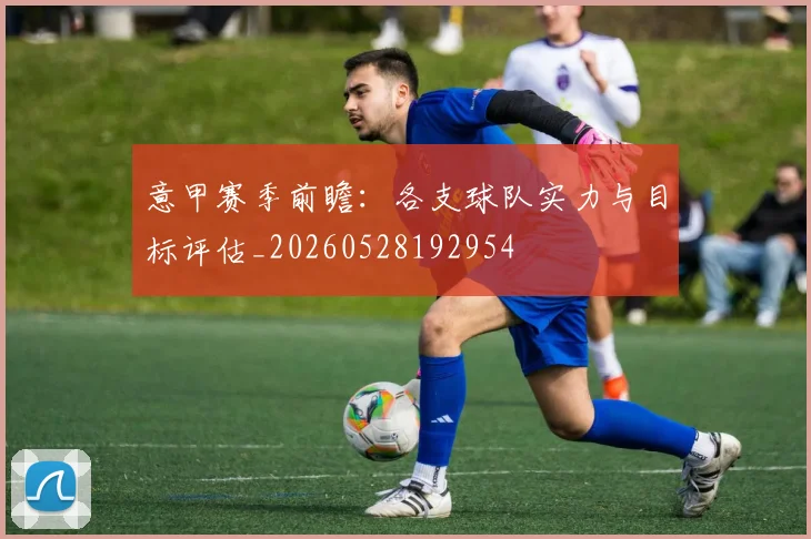 意甲赛季前瞻:各支球队实力与目标评估_20260528192954