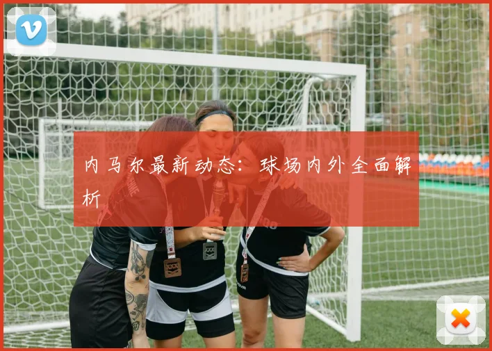 内马尔最新动态：球场内外全面解析