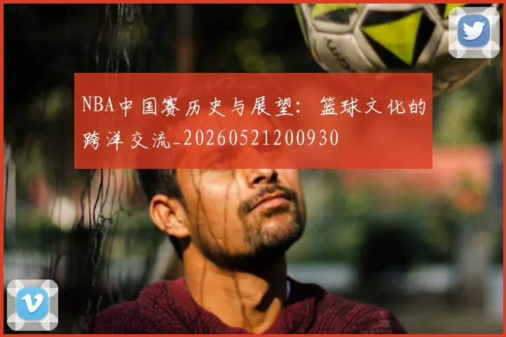 NBA中国赛历史与展望：篮球文化的跨洋交流_20260521200930
