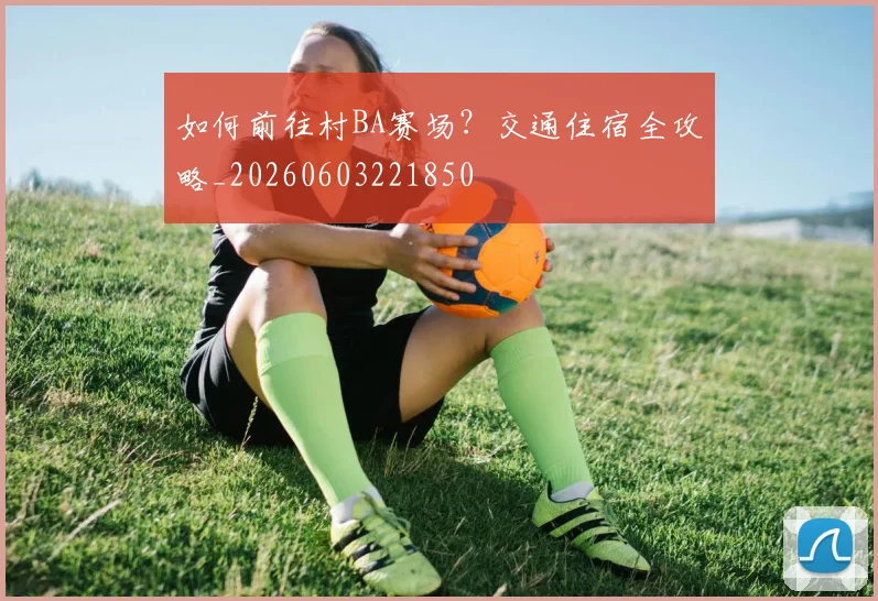 如何前往村BA赛场?交通住宿全攻略_20260603221850